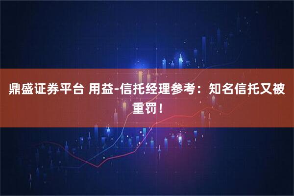 鼎盛证券平台 用益-信托经理参考：知名信托又被重罚！