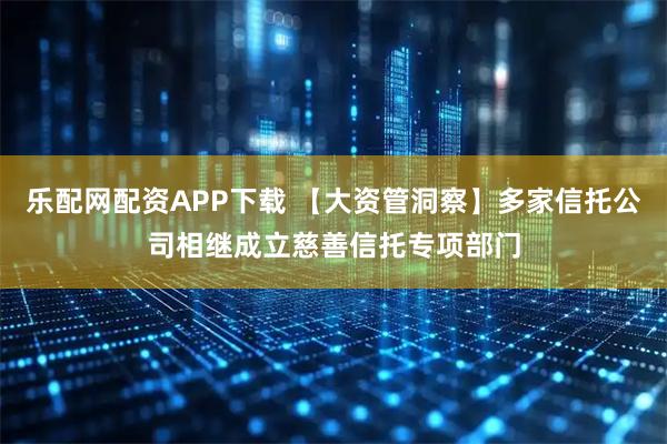 乐配网配资APP下载 【大资管洞察】多家信托公司相继成立慈善信托专项部门
