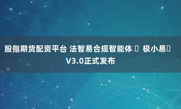 股指期货配资平台 法智易合规智能体 ⌈极小易⌋ V3.0正式发布
