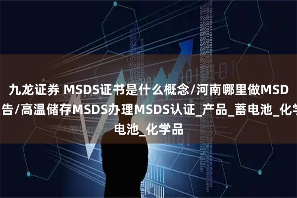 九龙证券 MSDS证书是什么概念/河南哪里做MSDS报告/高温储存MSDS办理MSDS认证_产品_蓄电池_化学品
