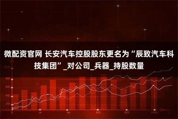 微配资官网 长安汽车控股股东更名为“辰致汽车科技集团”_对公司_兵器_持股数量