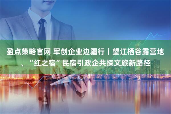 盈点策略官网 军创企业边疆行丨望江栖谷露营地、“红之宿”民宿引政企共探文旅新路径