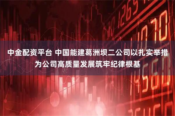 中金配资平台 中国能建葛洲坝二公司以扎实举措为公司高质量发展筑牢纪律根基