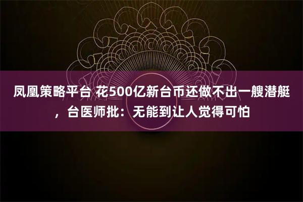 凤凰策略平台 花500亿新台币还做不出一艘潜艇，台医师批：无能到让人觉得可怕