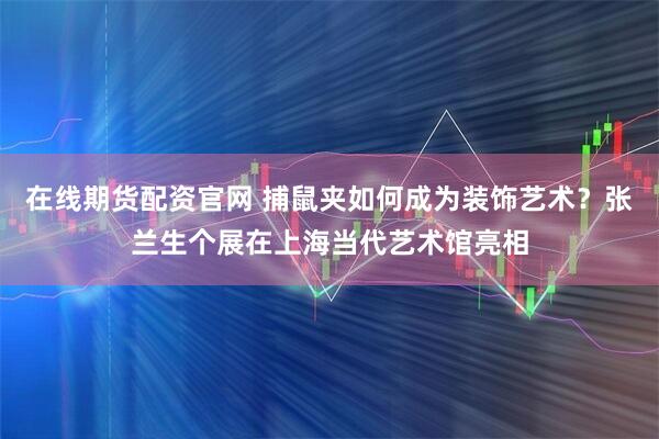 在线期货配资官网 捕鼠夹如何成为装饰艺术？张兰生个展在上海当代艺术馆亮相