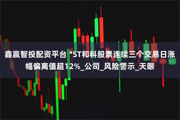 鑫赢智投配资平台 *ST和科股票连续三个交易日涨幅偏离值超12%_公司_风险警示_天眼