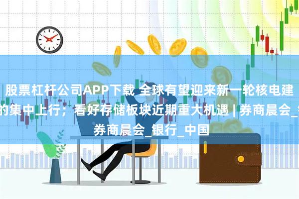 股票杠杆公司APP下载 全球有望迎来新一轮核电建设景气度的集中上行；看好存储板块近期重大机遇 | 券商晨会_银行_中国