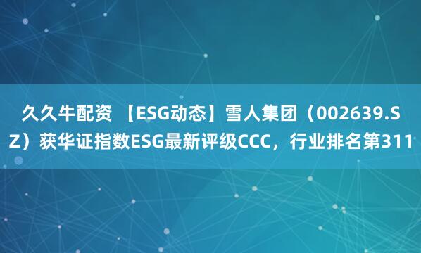 久久牛配资 【ESG动态】雪人集团(002639.SZ)获华证指数ESG最新评级CCC,行业排名第311