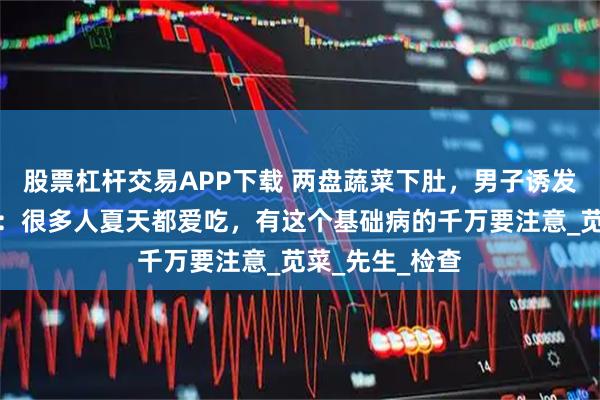 股票杠杆交易APP下载 两盘蔬菜下肚，男子诱发肾衰竭！医生：很多人夏天都爱吃，有这个基础病的千万要注意_苋菜_先生_检查