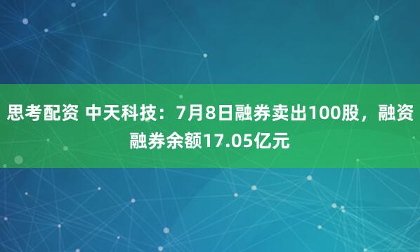 思考配资 中天科技：7月8日融券卖出100股，融资融券余额17.05亿元