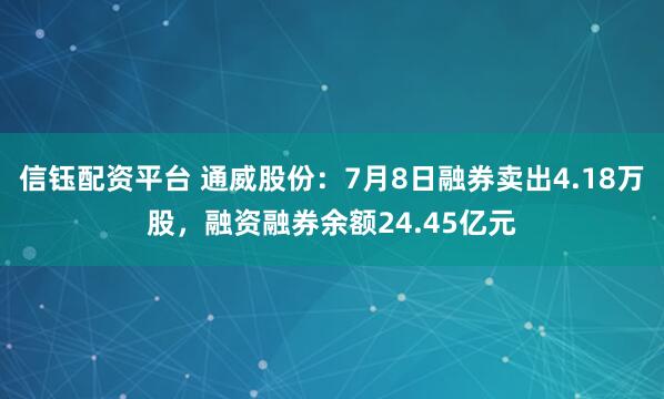 信钰配资平台 通威股份:7月8日融券卖出4.18万股,融资融券余额24.45亿元