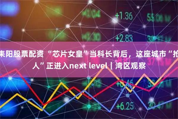 耒阳股票配资 “芯片女皇”当科长背后，这座城市“抢人”正进入next level｜湾区观察
