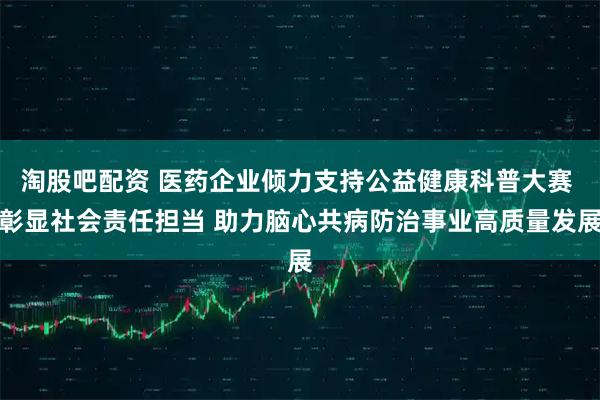 淘股吧配资 医药企业倾力支持公益健康科普大赛 彰显社会责任担当 助力脑心共病防治事业高质量发展