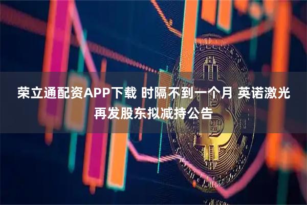 荣立通配资APP下载 时隔不到一个月 英诺激光再发股东拟减持公告