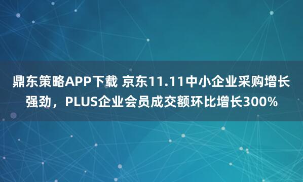 鼎东策略APP下载 京东11.11中小企业采购增长强劲，PLUS企业会员成交额环比增长300%