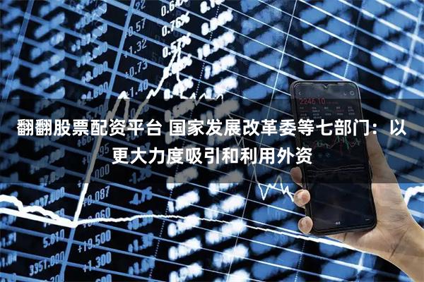 翻翻股票配资平台 国家发展改革委等七部门:以更大力度吸引和利用外资