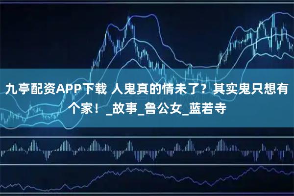 九亭配资APP下载 人鬼真的情未了？其实鬼只想有个家！_故事_鲁公女_蓝若寺