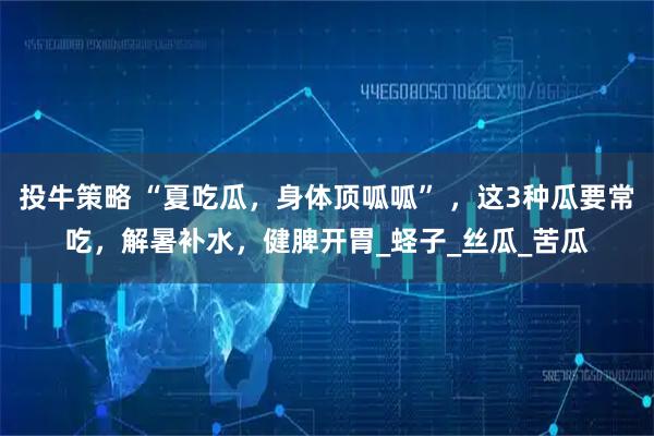 投牛策略 “夏吃瓜，身体顶呱呱” ，这3种瓜要常吃，解暑补水，健脾开胃_蛏子_丝瓜_苦瓜