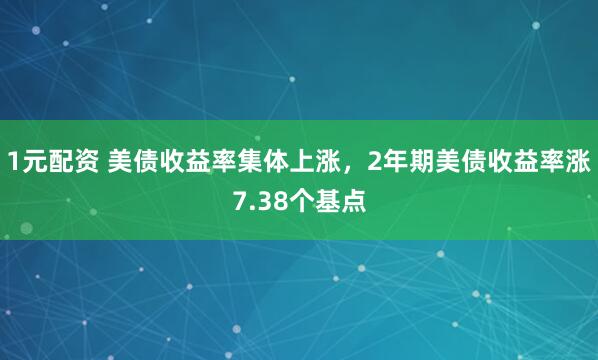 1元配资 美债收益率集体上涨，2年期美债收益率涨7.38个基点