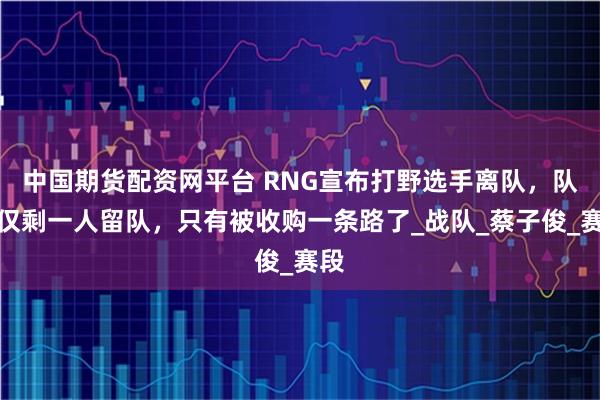 中国期货配资网平台 RNG宣布打野选手离队，队内仅剩一人留队，只有被收购一条路了_战队_蔡子俊_赛段