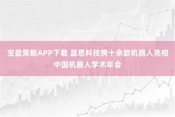 宝盈策略APP下载 蓝思科技携十余款机器人亮相中国机器人学术年会