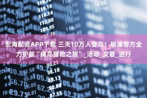 宏海配资APP下载 三天10万人登岛！杨浦警方全力护航“痛岛冒险之旅”_活动_交管_进行