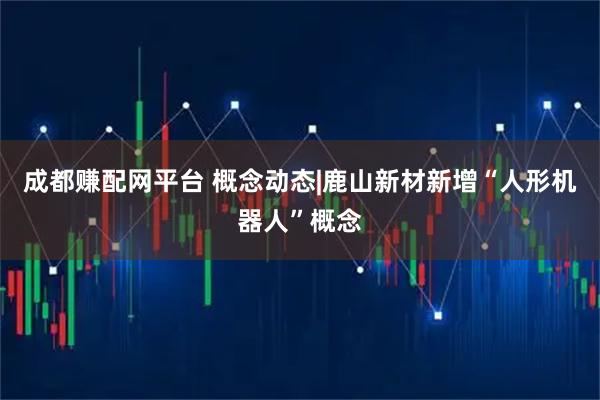 成都赚配网平台 概念动态|鹿山新材新增“人形机器人”概念
