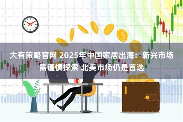 大有策略官网 2025年中国家居出海：新兴市场需谨慎探索 北美市场仍是首选