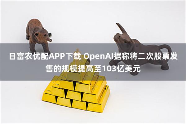 日富农优配APP下载 OpenAI据称将二次股票发售的规模提高至103亿美元