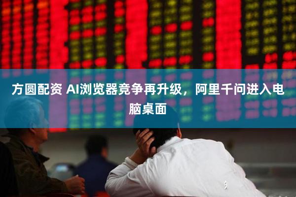 方圆配资 AI浏览器竞争再升级，阿里千问进入电脑桌面