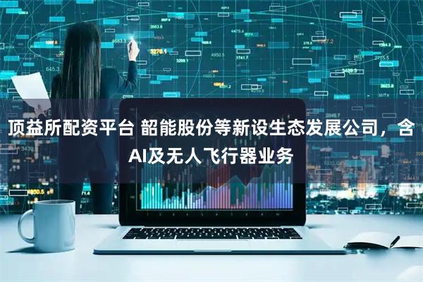 顶益所配资平台 韶能股份等新设生态发展公司，含AI及无人飞行器业务