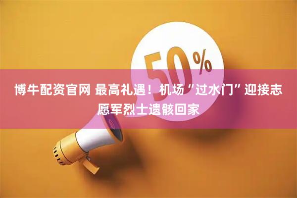 博牛配资官网 最高礼遇！机场“过水门”迎接志愿军烈士遗骸回家