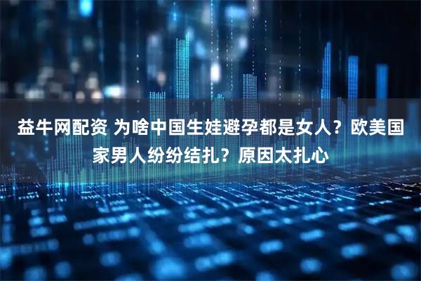 益牛网配资 为啥中国生娃避孕都是女人？欧美国家男人纷纷结扎？原因太扎心