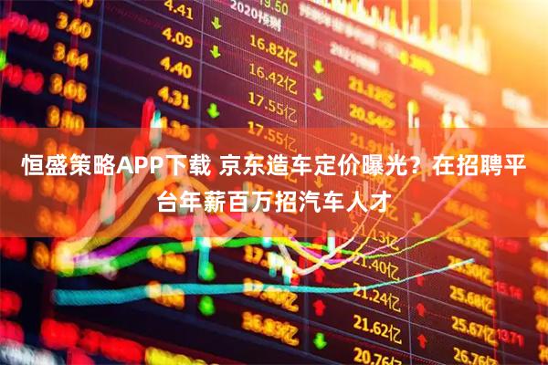 恒盛策略APP下载 京东造车定价曝光？在招聘平台年薪百万招汽车人才