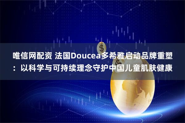 唯信网配资 法国Doucea多希雅启动品牌重塑：以科学与可持续理念守护中国儿童肌肤健康