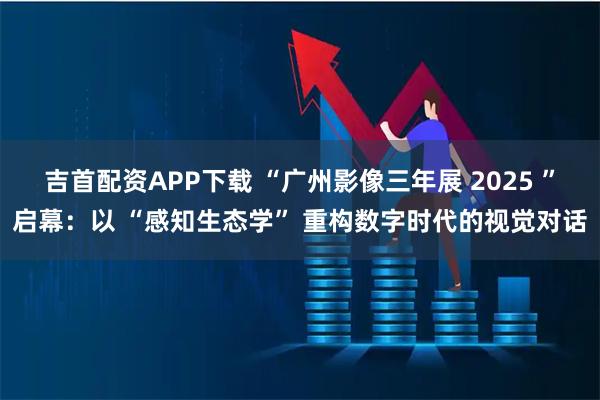 吉首配资APP下载 “广州影像三年展 2025 ”启幕：以 “感知生态学” 重构数字时代的视觉对话