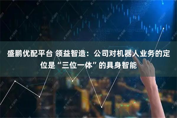 盛鹏优配平台 领益智造：公司对机器人业务的定位是“三位一体”的具身智能
