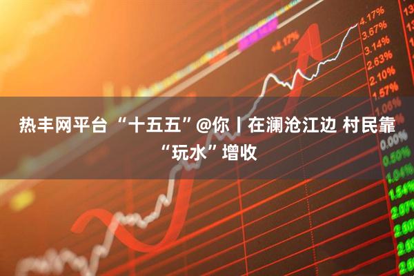 热丰网平台 “十五五”@你丨在澜沧江边 村民靠“玩水”增收