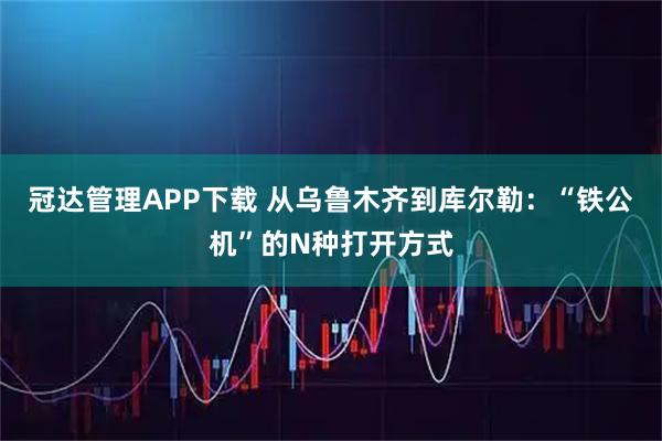 冠达管理APP下载 从乌鲁木齐到库尔勒：“铁公机”的N种打开方式