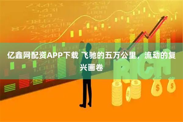 亿鑫网配资APP下载 飞驰的五万公里，流动的复兴画卷