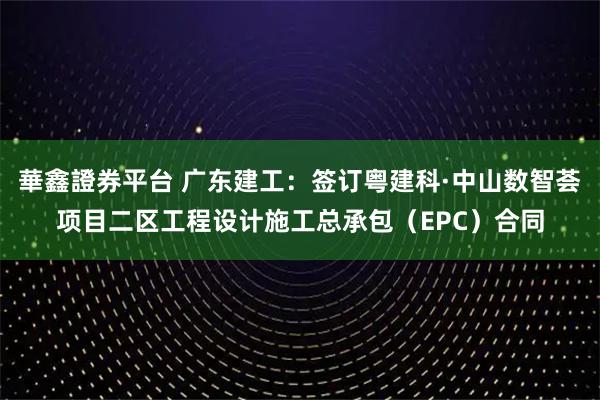 華鑫證券平台 广东建工：签订粤建科·中山数智荟项目二区工程设计施工总承包（EPC）合同