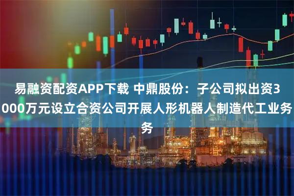易融资配资APP下载 中鼎股份：子公司拟出资3000万元设立合资公司开展人形机器人制造代工业务