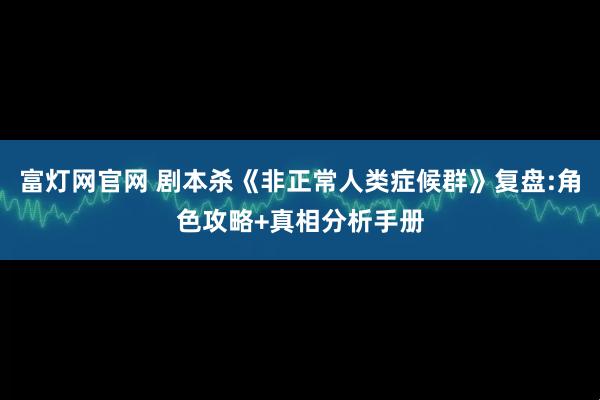 富灯网官网 剧本杀《非正常人类症候群》复盘:角色攻略+真相分析手册