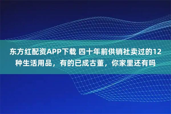 东方红配资APP下载 四十年前供销社卖过的12种生活用品，有的已成古董，你家里还有吗
