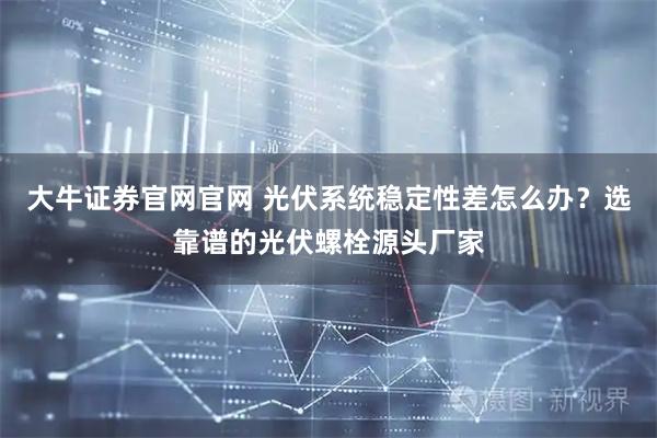大牛证券官网官网 光伏系统稳定性差怎么办？选靠谱的光伏螺栓源头厂家