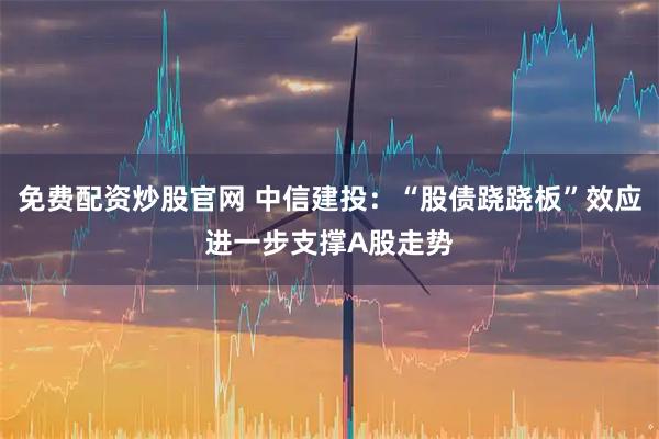 免费配资炒股官网 中信建投：“股债跷跷板”效应进一步支撑A股走势