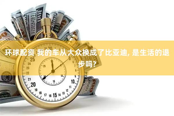 环球配资 我的车从大众换成了比亚迪, 是生活的退步吗?