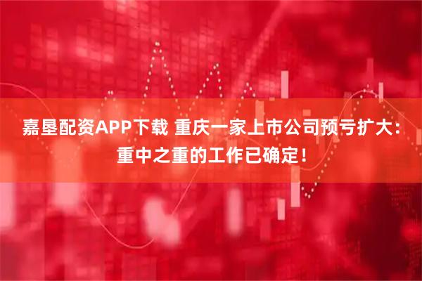 嘉垦配资APP下载 重庆一家上市公司预亏扩大：重中之重的工作已确定！