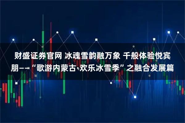 财盛证券官网 冰魂雪韵融万象 千般体验悦宾朋——“歌游内蒙古·欢乐冰雪季”之融合发展篇
