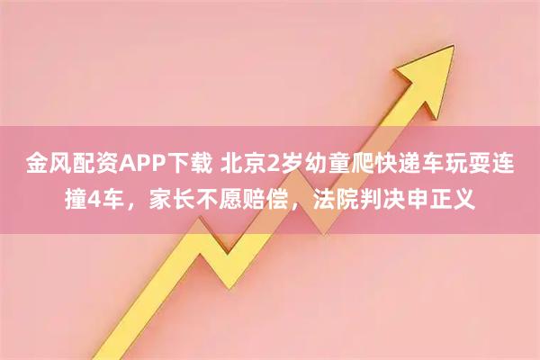 金风配资APP下载 北京2岁幼童爬快递车玩耍连撞4车，家长不愿赔偿，法院判决申正义